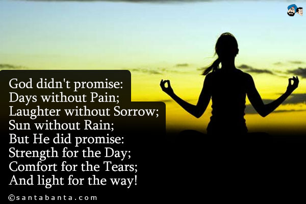 God didn't promise:<br/>
Days without Pain;<br/>
Laughter without Sorrow;<br/>
Sun without Rain;<br/>
But He did promise:<br/>
Strength for the Day;<br/>
Comfort for the Tears;<br/>
And light for the way!