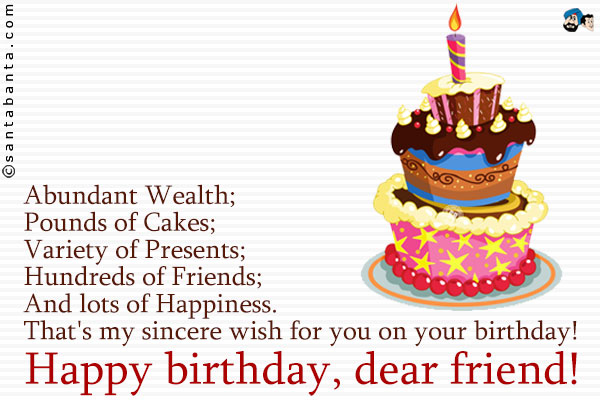 Abundant Wealth;<br />
Pounds of Cakes;<br />
Variety of Presents;<br />
Hundreds of Friends;<br />
And lots of Happiness.<br />
That's my sincere wish for you on your birthday!<br />
Happy birthday, dear friend!