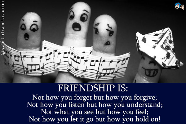 Friendship is:<br />
Not how you forget but how you forgive;<br />
Not how you listen but how you understand;<br />
Not what you see but how you feel;<br />
Not how you let it go but how you hold on!