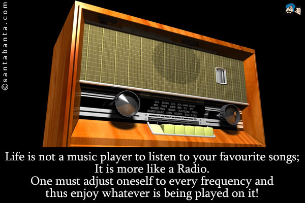 Life is not a music player to listen to your favourite songs;<br />
It is more like a Radio.<br />
One must adjust oneself to every frequency and thus enjoy whatever is being played on it!