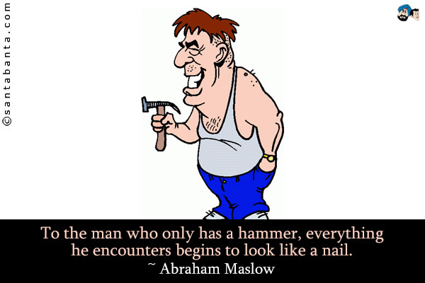 To the man who only has a hammer, everything he encounters begins to look like a nail.