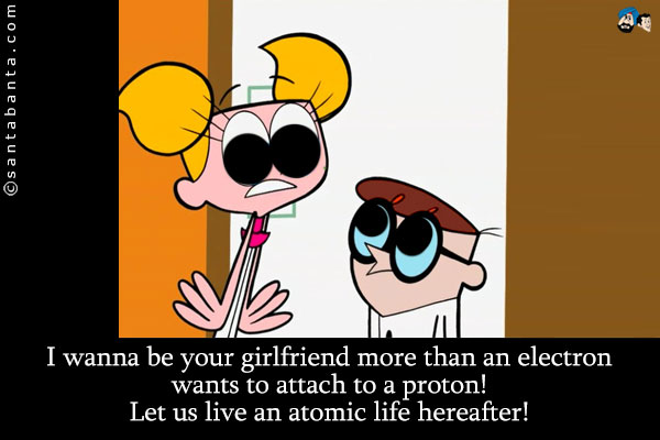 I wanna be your girlfriend more than an electron wants to attach to a proton!<br />
Let us live an atomic life hereafter!