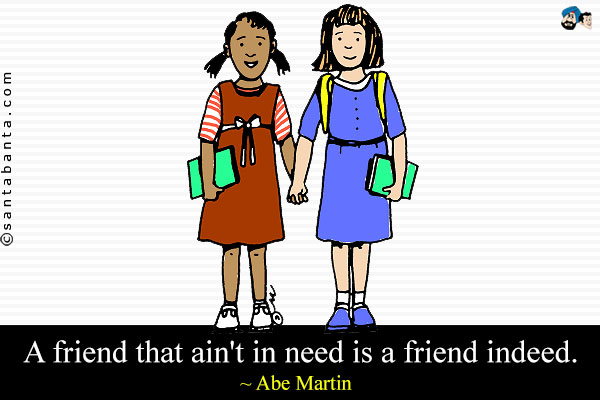 A friend that ain't in need is a friend indeed.