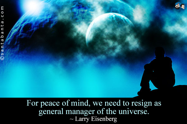 For peace of mind, we need to resign as general manager of the universe.