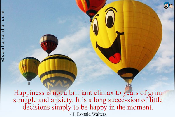 Happiness is not a brilliant climax to years of grim struggle and anxiety. It is a long succession of little decisions simply to be happy in the moment.