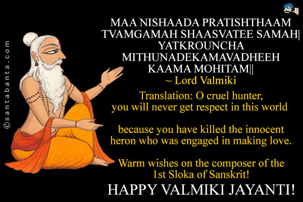 MAA NISHAADA PRATISHTHAAM TVAMGAMAH SHAASVATEE SAMAH|<br />
YATKROUNCHA MITHUNADEKAMAVADHEEH KAAMA MOHITAM||<br />
~ Lord Valmiki<br /><br />
Translation: O cruel hunter, you will never get respect in this world because you have killed the innocent heron who was engaged in making love.<br /><br />
Warm wishes on the composer of the 1st Sloka of Sanskrit!<br />
Happy Valmiki Jayanti!