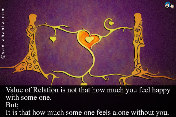 Value of Relation is not that how much you feel happy with some one.<br/>
But;<br/>
It is that how much some one feels alone without you.