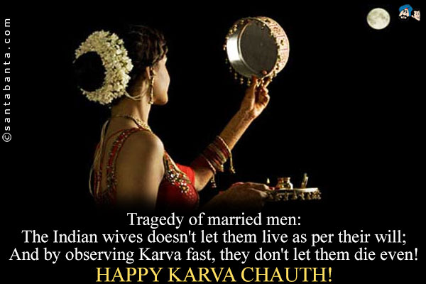 Tragedy of married men:<br />
The Indian wives doesn't let them live as per their will;<br />
And by observing Karva fast, they don't let them die even!<br />
Happy Karwa Chauth!