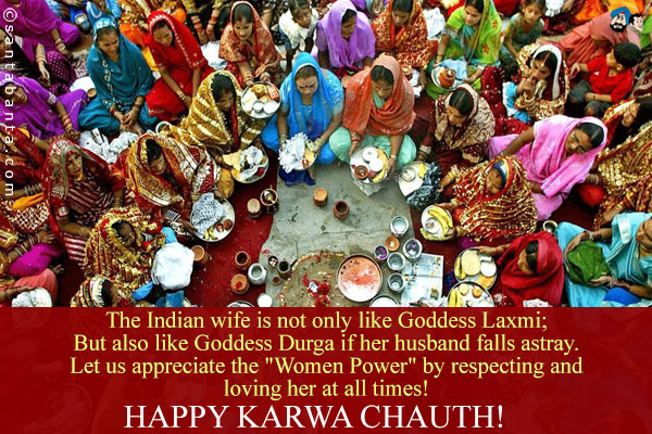 The Indian wife is not only like Goddess Laxmi;<br />
But also like Goddess Durga if her husband falls astray.<br />
Let us appreciate the `Women Power` by respecting and loving her at all times!<br />
Happy Karwa Chauth!