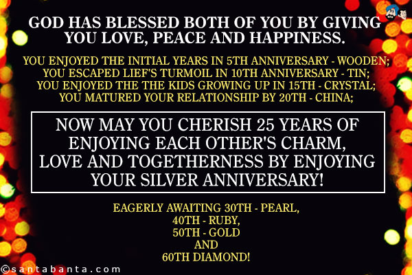 God has blessed both of you by giving you love, peace and happiness.<br />
You enjoyed the initial years in 5th anniversary - Wooden;<br />
You escaped lief's turmoil in 10th anniversary - Tin;<br />
You enjoyed the the kids growing up in 15th - Crystal;<br />
You matured your relationship by 20th - China;<br />
Now may you cherish 25 years of enjoying each other's charm, love and togetherness by enjoying your Silver anniversary!<br />
Eagerly awaiting 30th - Pearl, 40th - Ruby, 50th - Gold and 60th Diamond!