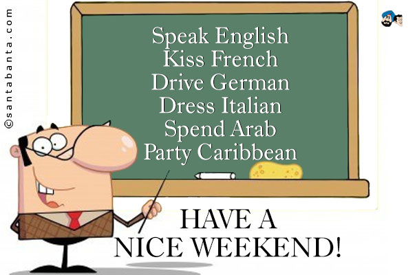 Speak English<br />
Kiss French<br />
Drive German<br />
Dress Italian<br />
Spend Arab<br />
Party Caribbean<br />
Have a nice weekend!