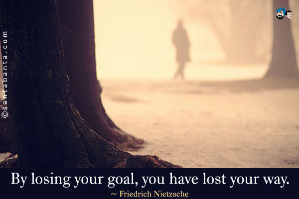 By losing your goal, you have lost your way.