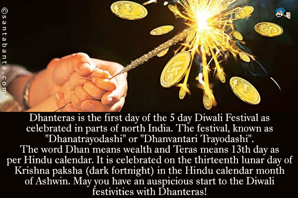 Dhanteras is the first day of the 5 day Diwali Festival as celebrated in parts of north India. The festival, known as `Dhanatrayodashi` or `Dhanvantari Trayodashi`.<br />
The word Dhan means wealth and Teras means 13th day as per Hindu calendar. It is celebrated on the thirteenth lunar day of Krishna paksha (dark fortnight) in the Hindu calendar month of Ashwin.<br />
May you have an auspicious start to the Diwali festivities with Dhanteras!