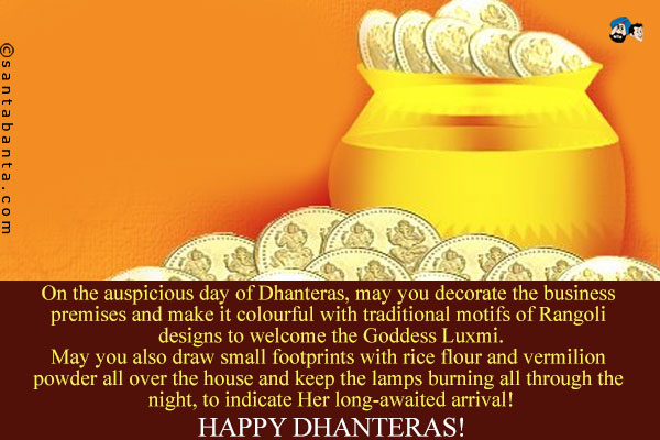 On the auspicious day of Dhanteras, may you decorate the business premises and make it colourful with traditional motifs of Rangoli designs to welcome the Goddess Luxmi.<br />
May you also draw small footprints with rice flour and vermilion powder all over the house and keep the lamps burning all through the night, to indicate Her long-awaited arrival!<br />
Happy Dhanteras!