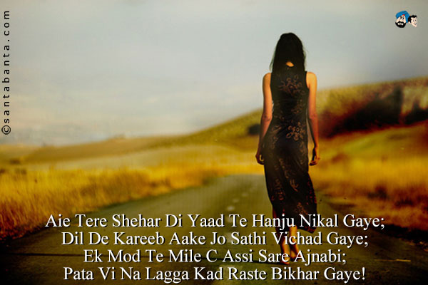 Aie Tere Shehar Di Yaad Te Hanju Nikal Gaye;<br/>
Dil De Kareeb Aake Jo Sathi Vichad Gaye;<br/>
Ek Mod Te Mile C Assi Sare Ajnabi;<br/>
Pata Vi Na Lagga Kad Raste Bikhar Gaye!