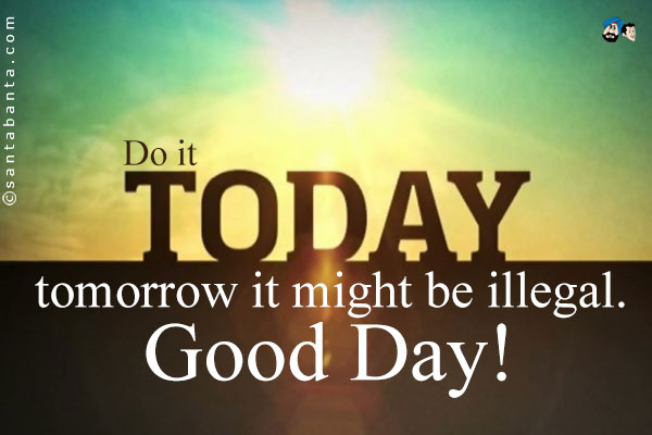 Do it today; tomorrow it might be illegal.<br />
Good Day!