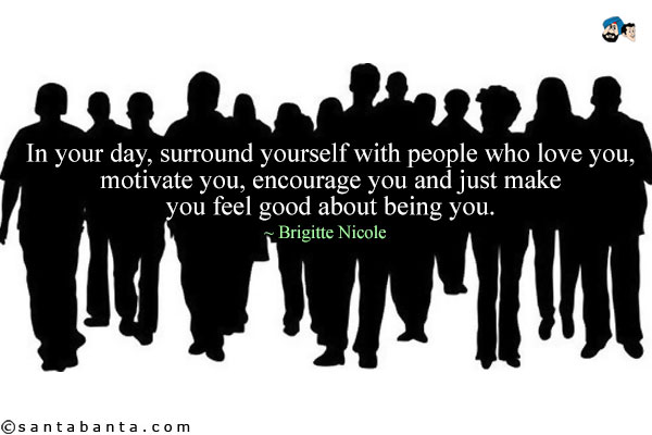 In your day, surround yourself with people who love you, motivate you, encourage you and just make you feel good about being you. 