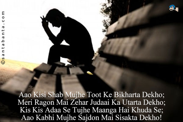 Aao Kisi Shab Mujhe Toot Ke Bikharta Dekho;<Br/>
Meri Ragon Mai Zehar Judaai Ka Utarta Dekho;<Br/>
Kis Kis Adaa Se Tujhe Maanga Hai Khuda Se;<Br/>
Aao Kabhi Mujhe Sajdon Mai Sisakta Dekho!