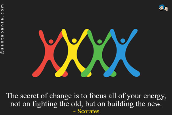 The secret of change is to focus all of your energy, not on fighting the old, but on building the new.