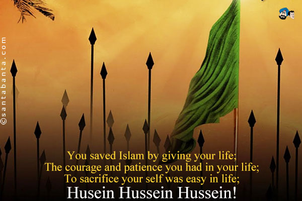 You saved Islam by giving your life;<br/> 
The courage and patience you had in your life;<br/> 
To sacrifice your self was easy in life;<br/>
Husein Hussein Hussein!