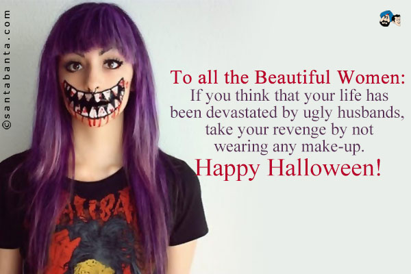 To all the Beautiful Women:<br />
If you think that your life has been devastated by ugly husbands, take your revenge by not wearing any make-up.<br />
Happy Halloween!