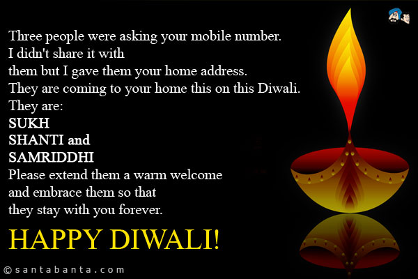 Three people were asking your mobile number. I didn't share it with them but I gave them your home address.<br />
They are coming to your home this on this Diwali.<br />
They are:<br />
SUKH<br />
SHANTI and<br />
SAMRIDDHI<br />
Please extend them a warm welcome and embrace them so that they stay with you forever.<br />
HAPPY DIWALI!