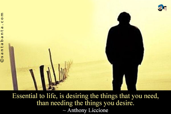 Essential to life, is desiring the things that you need, than needing the things you desire.