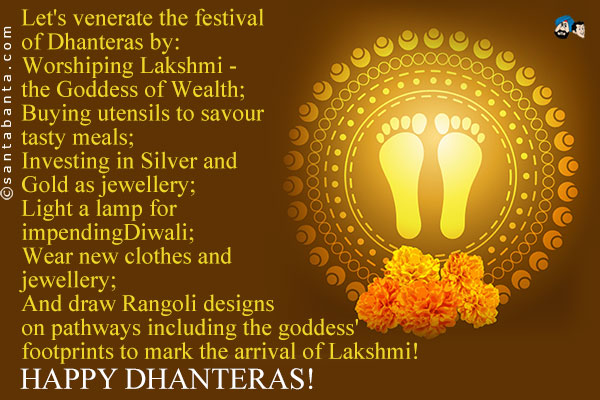 Let's venerate the festival of Dhanteras by:<br />
Worshiping Lakshmi - the Goddess of Wealth;<br />
Buying utensils to savour tasty meals;<br />
Investing in Silver and Gold as jewellery;<br />
Light a lamp for impending Diwali;<br />
Wear new clothes and jewellery;<br />
And draw Rangoli designs on pathways including the goddess' footprints to mark the arrival of Lakshmi!<br />
Happy Dhanteras!