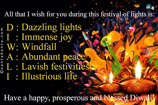 All that I wish for you during this festival of lights is:<br />
D: Dazzling lights<br />
I: Immense joy<br />
W: Windfall<br />
A: Abundant peace<br />
L: Lavish festivities<br />
I: Illustrious  life<br />
Have a happy, prosperous and blessed Diwali!