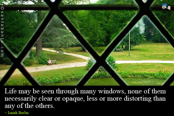 Life may be seen through many windows, none of them necessarily clear or opaque, less or more distorting than any of the others.