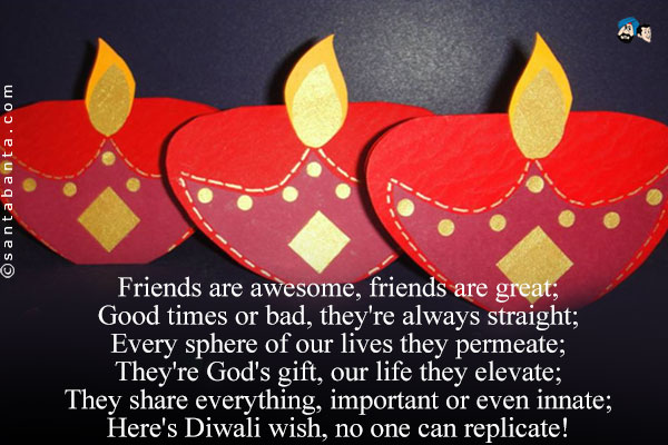 Friends are awesome, friends are great;<br/>
Good times or bad, they're always straight;<br/>
Every sphere of our lives they permeate;<br/>
They're God's gift, our life they elevate;<br/>
They share everything, important or even innate;<br/>
Here's Diwali wish, no one can replicate!