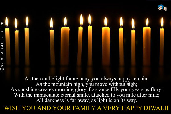 As the candlelight flame, may you always happy remain;<br/>

As the mountain high, you move without sigh;<br/>

As sunshine creates morning glory, fragrance fills your years as flory;<br/>

With the immaculate eternal smile, attached to you mile after mile;<br/>

All darkness is far away, as light is on its way.<br/>

Wish you and your family a very happy Diwali!