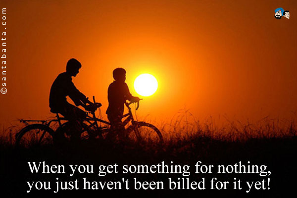 When you get something for nothing, you just haven't been billed for it yet!