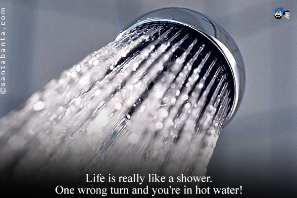 Life is really like a shower. One wrong turn and you're in hot water!