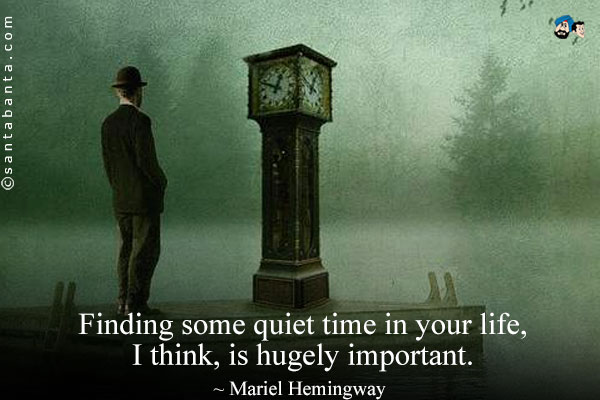 Finding some quiet time in your life, I think, is hugely important.