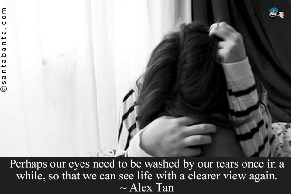 Perhaps our eyes need to be washed by our tears once in a while, so that we can see life with a clearer view again.