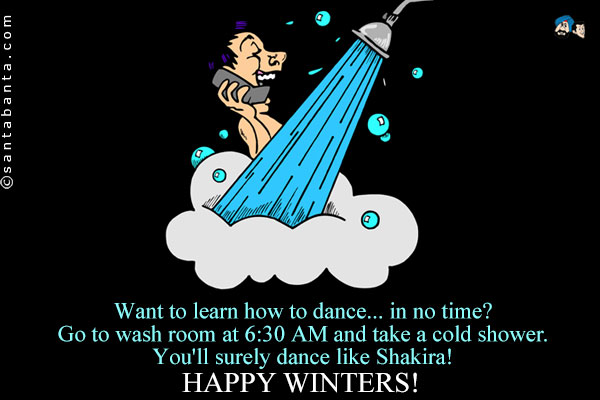 Want to learn how to dance... in no time?<br />
Go to wash room at 6:30 AM and take a cold shower.<br />
You'll surely dance like Shakira!<br />
Happy Winters!