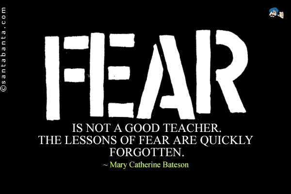 Fear is not a good teacher. The lessons of fear are quickly forgotten.