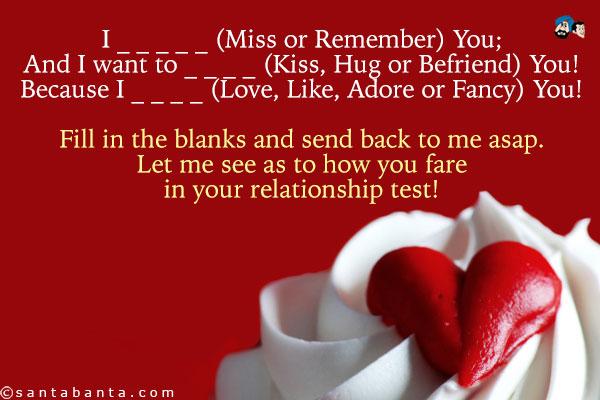 I _ _ _ _ _ (Miss or Remember) You;<br />
And I want to _ _ _ _ (Kiss, Hug or Befriend) You!<br />
Because I  _ _ _ _ (Love, Like, Adore or Fancy) You!<br />
Fill in the blanks and send back to me asap. Let me see as to how you fare in your relationship test!