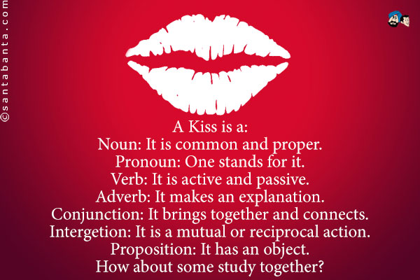 A Kiss is a:<br />
Noun: It is common and proper.<br />
Pronoun: One stands for it.<br />
Verb: It is active and passive.<br />
Adverb: It makes an explanation.<br />
Conjunction: It brings together and connects.<br />
Intergetion: It is a mutual or reciprocal action.<br />
Proposition: It has an object.<br />
How about some study together?