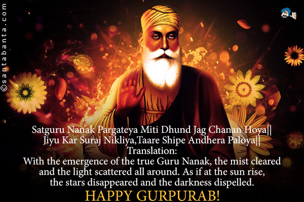 Satguru Nanak Pargateya Miti Dhund Jag Chanan Hoya||<br />
Jiyu Kar Suraj Nikliya,Taare Shipe Andhera Paloya||<br />
Translation:<br />
With the emergence of the true Guru Nanak, the mist cleared and the light scattered all around. As if at the sun rise, the stars disappeared and the darkness dispelled.<br />
Happy Gurpurab! 