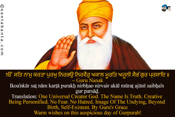 ੴ ਸਤਿ ਨਾਮੁ ਕਰਤਾ ਪੁਰਖੁ ਨਿਰਭਉ ਨਿਰਵੈਰੁ ਅਕਾਲ ਮੂਰਤਿ ਅਜੂਨੀ ਸੈਭੰ ਗੁਰ ਪ੍ਰਸਾਦਿ ॥<br />
~ Guru Nanak<br />
Ik­oaŉkār saṯ nām karṯā purakẖ nirbẖa­o nirvair akāl mūraṯ ajūnī saibẖaŉ gur parsāḏ.<br />
Translation: One Universal Creator God. The Name Is Truth. Creative Being Personified. No Fear. No Hatred. Image Of The Undying, Beyond Birth, Self-Existent. By Guru's Grace<br /><br />
Warm wishes on this auspicious day of Gurpurab!