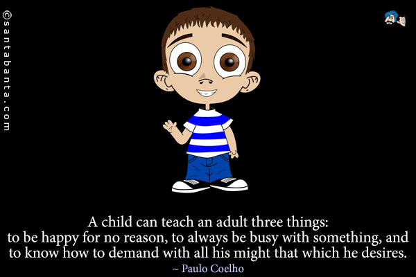 A child can teach an adult three things: to be happy for no reason, to always be busy with something, and to know how to demand with all his might that which he desires.