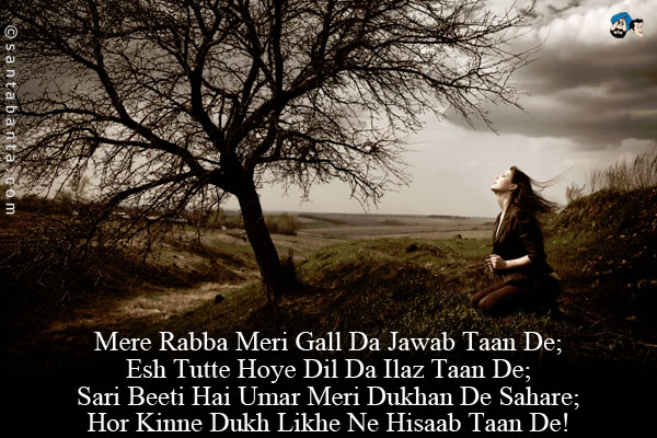 Mere Rabba Meri Gall Da Jawab Taan De;<br/>
Esh Tutte Hoye Dil Da Ilaz Taan De;<br/>
Sari Beeti Hai Umar Meri Dukhan De Sahare;<br/>
Hor Kinne Dukh Likhe Ne Hisaab Taan De!