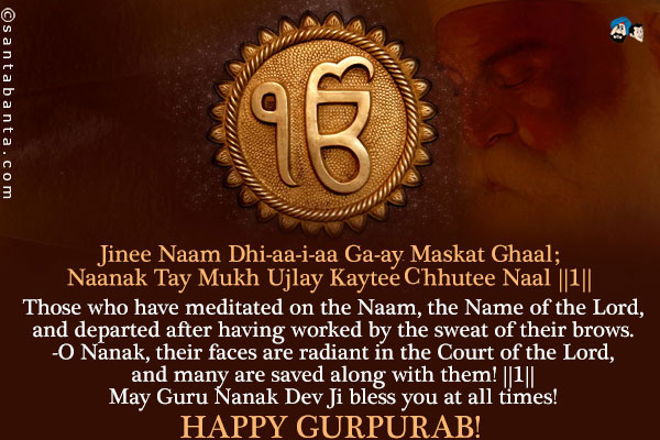 Jinee Naam Dhi-aa-i-aa Ga-ay Maskat Ghaal;<br />
Naanak Tay Mukh Ujlay Kaytee Chhutee Naal ||1||<br /><br />
Those who have meditated on the Naam, the Name of the Lord, and departed after having worked by the sweat of their brows.<br />
-O Nanak, their faces are radiant in the Court of the Lord, and many are saved along with them! ||1||<br />
May Guru Nanak Dev Ji bless you at all times!<br />
Happy Gurpurab!