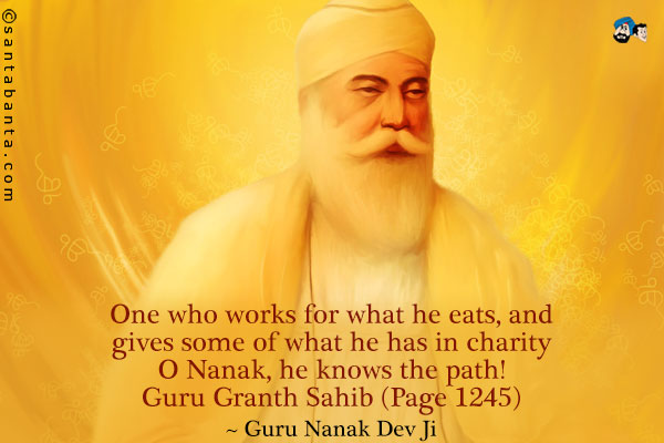 One who works for what he eats, and gives some of what he has in charity<br />
O Nanak, he knows the path!<br />
Guru Granth Sahib (Page 1245)