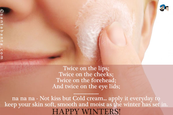 Twice on the lips;<br />
Twice on the cheeks;<br />
Twice on the forehead;<br />
And twice on the eye lids;<br />
.<br />
..<br />
...<br />
na na na - Not kiss but Cold cream... apply it everyday to keep your skin soft, smooth and moist as the winter has set in.<br />
Happy Winters!