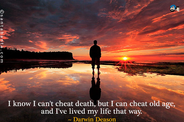 I know I can't cheat death, but I can cheat old age, and I've lived my life that way.