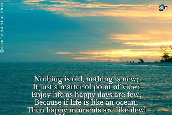 Nothing is old, nothing is new;<br/>
It just a matter of point of view;<br/>
Enjoy life as happy days are few;<br/>
Because if life is like an ocean;<br/>
Then happy moments are like dew!