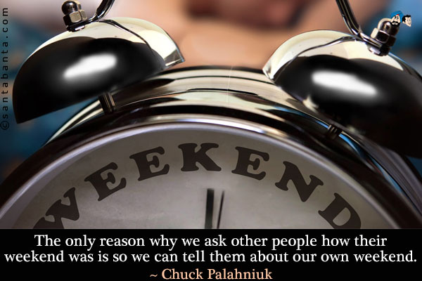 The only reason why we ask other people how their weekend was is so we can tell them about our own weekend.